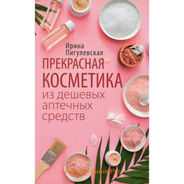 Прекрасная косметика из дешевых аптечных средств. Пигулевская И. С.